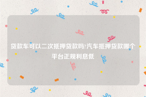 贷款车可以二次抵押贷款吗?汽车抵押贷款哪个平台正规利息低